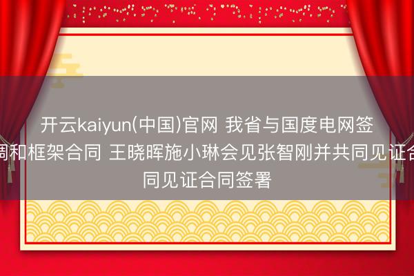 开云kaiyun(中国)官网 我省与国度电网签署策略调和框架合同 王晓晖施小琳会见张智刚并共同见证合同签署