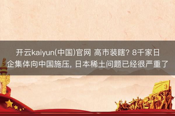 开云kaiyun(中国)官网 高市装瞎? 8千家日企集体向中国施压， 日本稀土问题已经很严重了