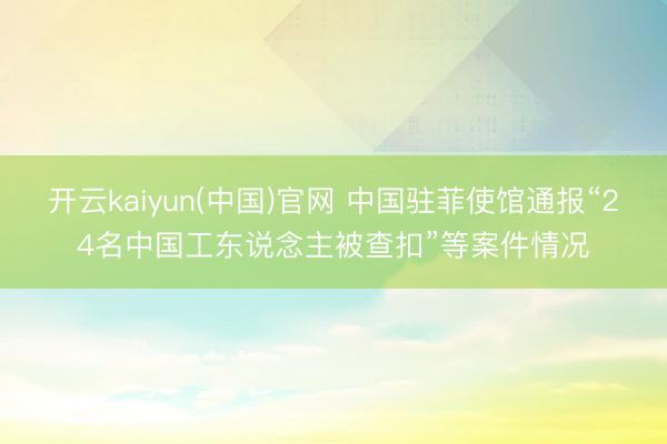 开云kaiyun(中国)官网 中国驻菲使馆通报“24名中国工东说念主被查扣”等案件情况