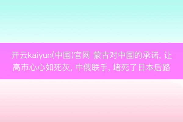 开云kaiyun(中国)官网 蒙古对中国的承诺， 让高市心心如死灰， 中俄联手， 堵死了日本后路