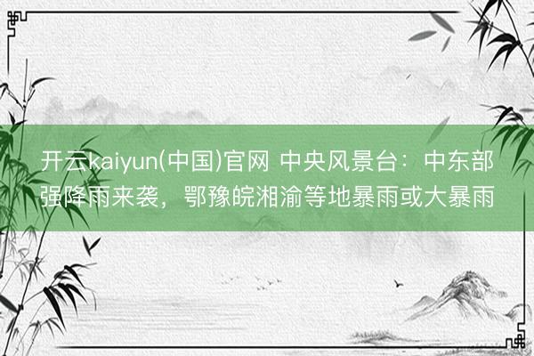 开云kaiyun(中国)官网 中央风景台：中东部强降雨来袭，鄂豫皖湘渝等地暴雨或大暴雨