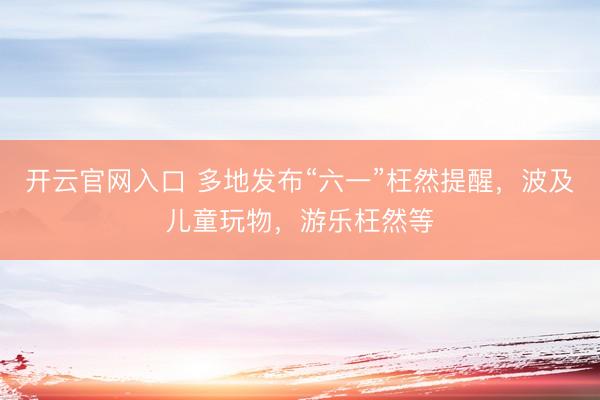 开云官网入口 多地发布“六一”枉然提醒,波及儿童玩物,游乐枉然等