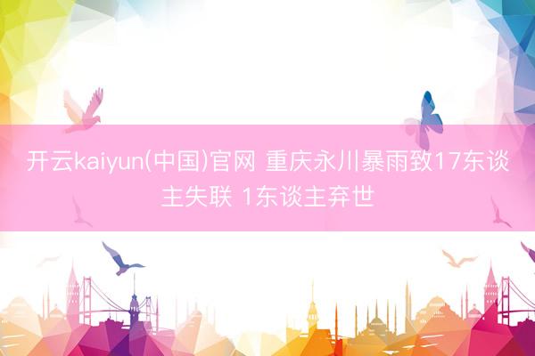 开云kaiyun(中国)官网 重庆永川暴雨致17东谈主失联 1东谈主弃世
