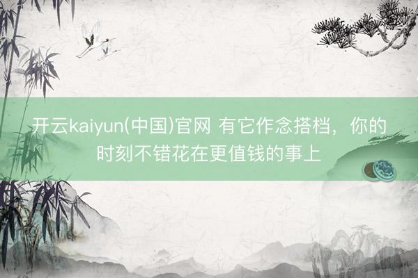 开云kaiyun(中国)官网 有它作念搭档，你的时刻不错花在更值钱的事上