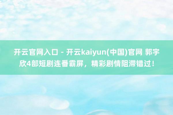 开云官网入口 - 开云kaiyun(中国)官网 郭宇欣4部短剧连番霸屏，精彩剧情阻滞错过！
