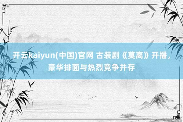 开云kaiyun(中国)官网 古装剧《莫离》开播，豪华排面与热烈竞争并存