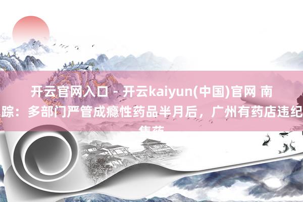 开云官网入口 - 开云kaiyun(中国)官网 南都跟踪：多部门严管成瘾性药品半月后，广州有药店违纪售药