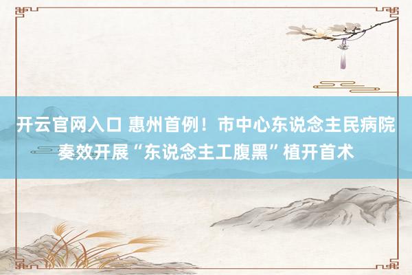 开云官网入口 惠州首例!市中心东说念主民病院奏效开展“东说念主工腹黑”植开首术