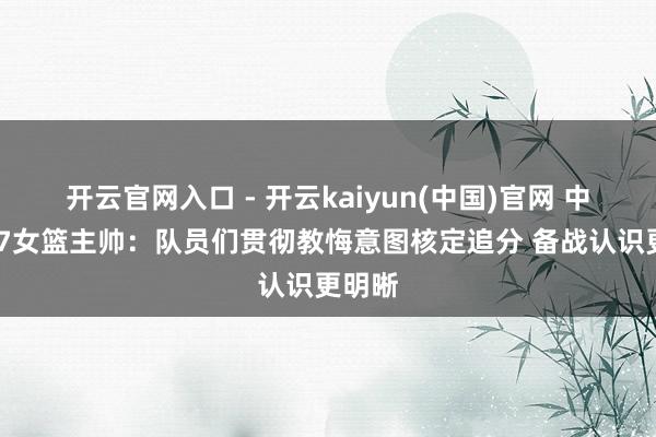 开云官网入口 - 开云kaiyun(中国)官网 中国U17女篮主帅：队员们贯彻教悔意图核定追分 备战认识更明晰
