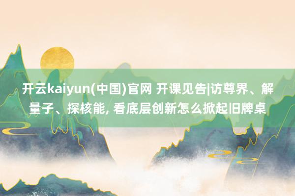 开云kaiyun(中国)官网 开课见告|访尊界、解量子、探核能， 看底层创新怎么掀起旧牌桌