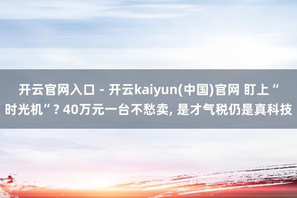 开云官网入口 - 开云kaiyun(中国)官网 盯上“时光机”? 40万元一台不愁卖， 是才气税仍是真科技