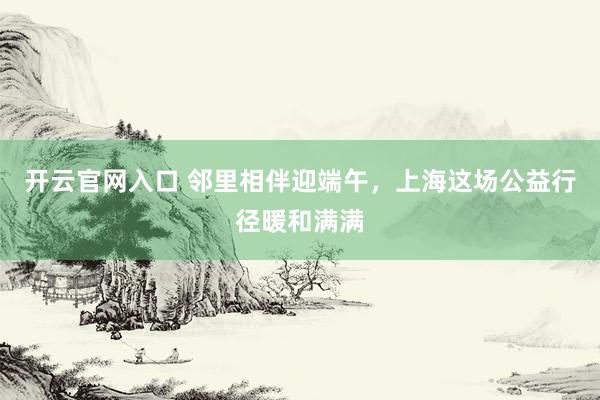 开云官网入口 邻里相伴迎端午，上海这场公益行径暖和满满