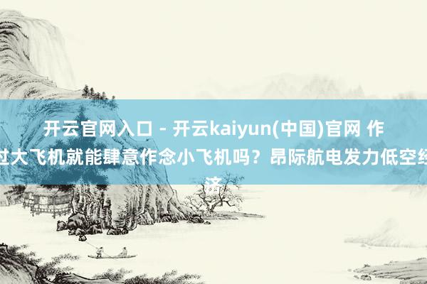 开云官网入口 - 开云kaiyun(中国)官网 作念过大飞机就能肆意作念小飞机吗？昂际航电发力低空经济
